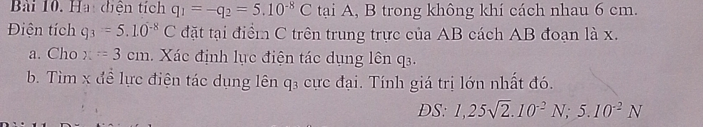 Hai diện tích q_1=-q_2=5.10^(-8)C tại A, B trong không khí cách nhau 6 cm. 
Điện tích q_3=5.10^(-8)C đặt tại điểm C trên trung trực của AB cách AB đoạn là x. 
a. Cho x=3cm. Xác định lục điện tác dụng lên q. 
b. Tìm x đề lực điện tác dụng lên q₃ cực đại. Tính giá trị lớn nhất đó. 
DS: 1,25sqrt(2).10^(-2)N; 5.10^(-2)N