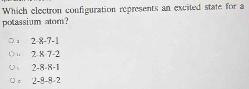 Which electron configuration represents an excited state for a
potassium atom?
a 2 -8 -7 -1
b 2 -8 -7 -2
C 2 -8 -8 -1
d 2 -8 -8 -2