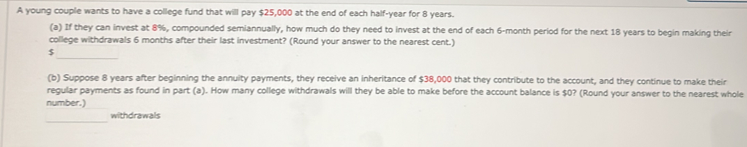 A young couple wants to have a college fund that will pay $25,000 at the end of each half-year for 8 years. 
(a) If they can invest at 8%, compounded semiannually, how much do they need to invest at the end of each 6-month period for the next 18 years to begin making their 
college withdrawals 6 months after their last investment? (Round your answer to the nearest cent.) 
_ $
(b) Suppose 8 years after beginning the annuity payments, they receive an inheritance of $38,000 that they contribute to the account, and they continue to make their 
regular payments as found in part (a). How many college withdrawals will they be able to make before the account balance is $0? (Round your answer to the nearest whole 
number.) 
_ 
withdrawals