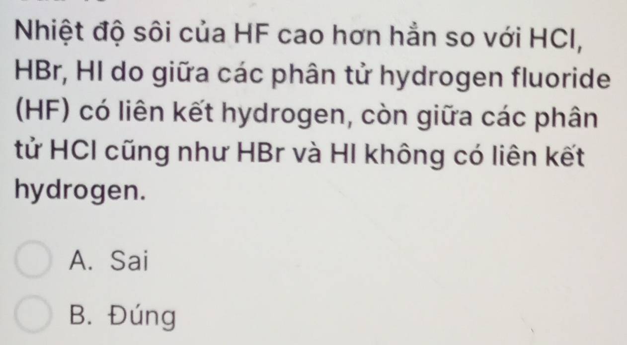 Nhiệt độ sôi của HF cao hơn hẳn so với HCI,
HBr, HI do giữa các phân tử hydrogen fluoride
(HF) có liên kết hydrogen, còn giữa các phân
tử HCI cũng như HBr và HI không có liên kết
hydrogen.
A. Sai
B. Đúng