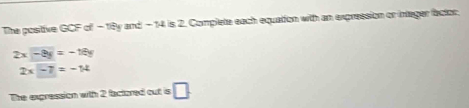 The positive GCF of -18y and - 14 is 2. Complete each equation with an expression or integer factor.
2x-8y=-16y
2x-7=-14
The expression with 2 factored out is □ .