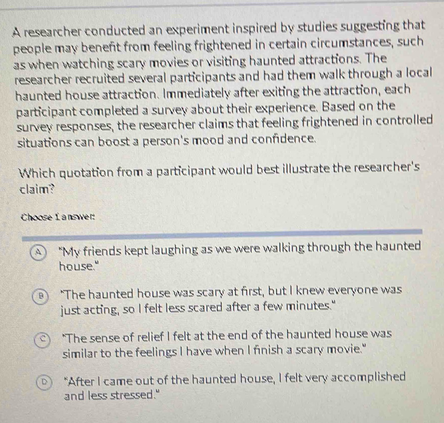 A researcher conducted an experiment inspired by studies suggesting that
people may beneft from feeling frightened in certain circumstances, such
as when watching scary movies or visiting haunted attractions. The
researcher recruited several participants and had them walk through a local 
haunted house attraction. Immediately after exiting the attraction, each
participant completed a survey about their experience. Based on the
survey responses, the researcher claims that feeling frightened in controlled
situations can boost a person's mood and confidence.
Which quotation from a participant would best illustrate the researcher's
claim?
Choose Ianswer
"My friends kept laughing as we were walking through the haunted
house."
B ) "The haunted house was scary at first, but I knew everyone was
just acting, so I felt less scared after a few minutes."
C ) "The sense of relief I felt at the end of the haunted house was
similar to the feelings I have when I finish a scary movie."
D) "After I came out of the haunted house, I felt very accomplished
and less stressed."