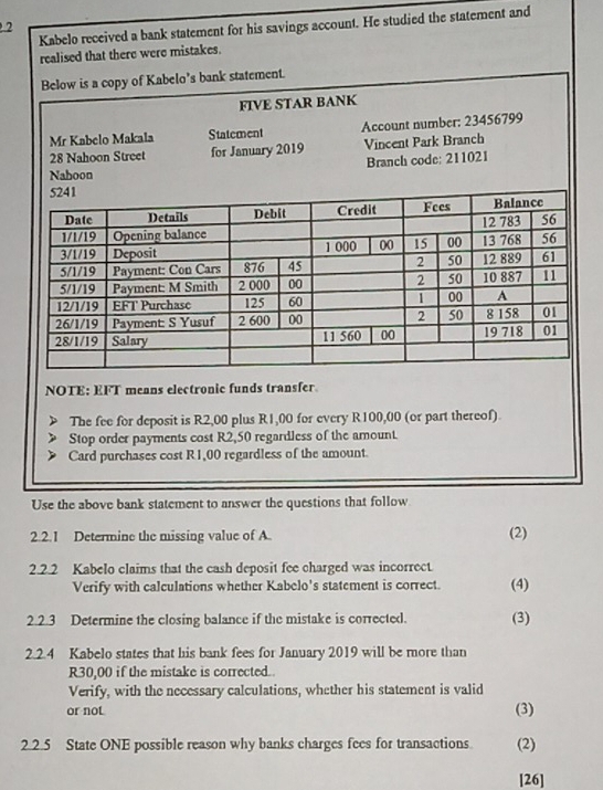 Kabelo received a bank statement for his savings account. He studied the statement and 
2 
realised that there were mistakes. 
NOTE: EFT means electronic funds transfer 
The fee for deposit is R2,00 plus R1,00 for every R100,00 (or part thereof). 
Stop order payments cost R2,50 regardless of the amount. 
Card purchases cost R1,00 regardless of the amount. 
Use the above bank statement to answer the questions that follow 
2.2.1 Determine the missing value of A. (2) 
2.2.2 Kabelo claims that the cash deposit fee charged was incorrect. (4) 
Verify with calculations whether Kabelo's statement is correct. 
2.2.3 Determine the closing balance if the mistake is corrected. (3) 
2.2.4 Kabelo states that his bank fees for January 2019 will be more than
R30,00 if the mistake is corrected. 
Verify, with the necessary calculations, whether his statement is valid 
or not (3) 
2.2.5 State ONE possible reason why banks charges fees for transactions. (2) 
[26]