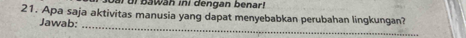 ai ui bawäh ini dengan benar! 
21. Apa saja aktivitas manusia yang dapat menyebabkan perubahan lingkungan? 
Jawab: 
_