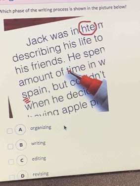 Which phase of the writing process is shown in the picture below?
Jack was in hte m
describing his life to
his friends. He spen
amount of time in w
spain, but co n'dn't
when he decic
A organizing
B writing
c editing
D revising