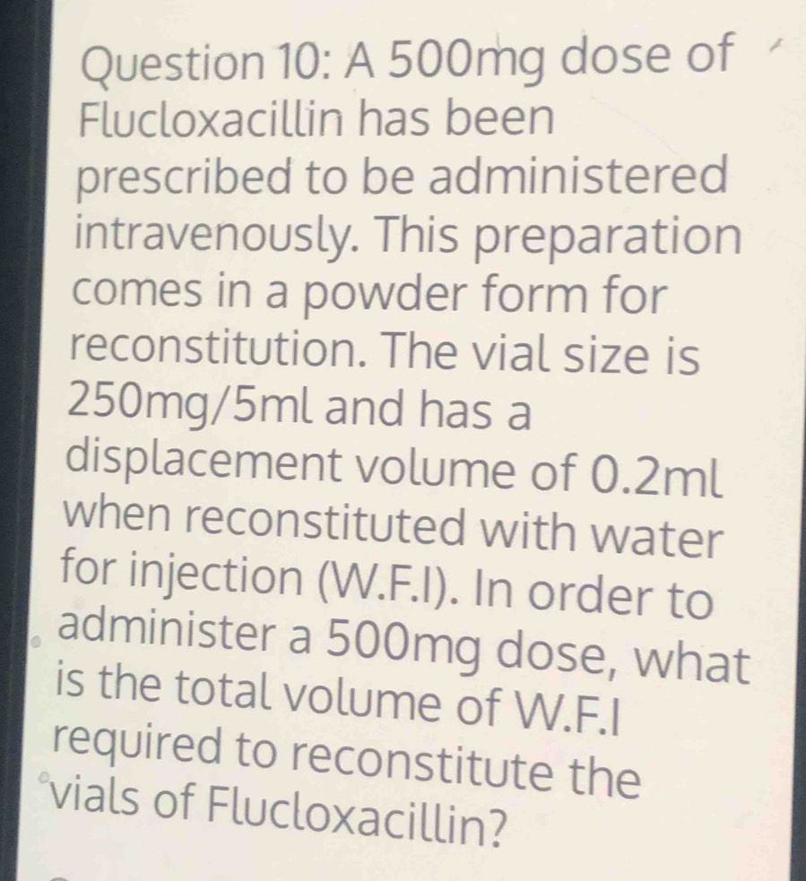 A 500mg dose of 
Flucloxacillin has been 
prescribed to be administered 
intravenously. This preparation 
comes in a powder form for 
reconstitution. The vial size is
250mg/5ml and has a 
displacement volume of 0.2ml
when reconstituted with water 
for injection (W.F.I). In order to 
administer a 500mg dose, what 
is the total volume of W.F.I 
required to reconstitute the 
°vials of Flucloxacillin?