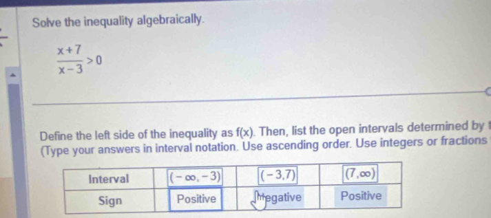 Solve the inequality algebraically.
 (x+7)/x-3 >0
Define the left side of the inequality as f(x). Then, list the open intervals determined by t
(Type your answers in interval notation. Use ascending order. Use integers or fractions