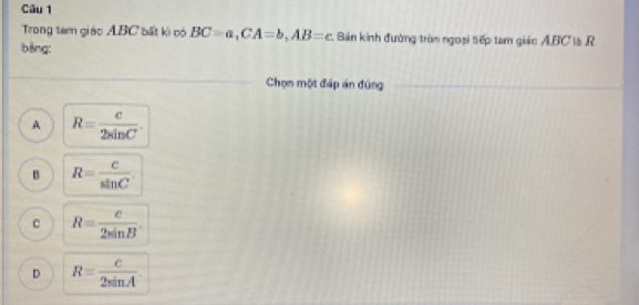 Trong tam giác ABC bất kì có BC=a, CA=b, AB=c Bán kinh đường tròn ngoại tếp tam giác ABC là R
bàng:
Chọn một đáp án đúng
A R= c/2sin C .
B R= C/sin C 
C R= c/2sin B .
D R= c/2sin A .