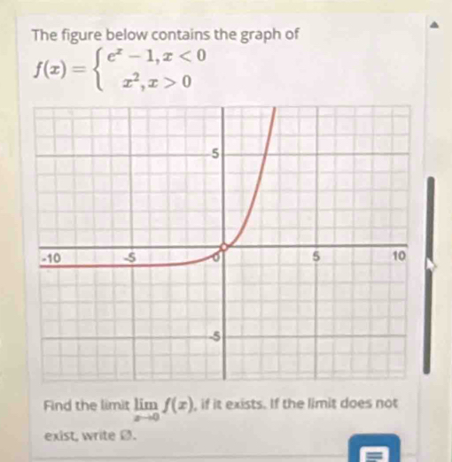 The figure below contains the graph of
f(x)=beginarrayl e^x-1,x<0 x^2,x>0endarray.
Find the limit limlimits _xto 0f(x) , if it exists. If the limit does not 
exist, write Ø.