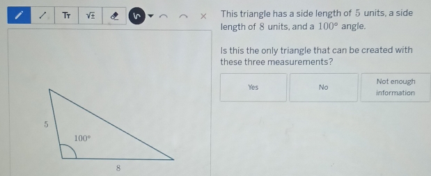 Tr sqrt() + l This triangle has a side length of 5 units, a side
length of 8 units, and a 100° angle.
Is this the only triangle that can be created with
these three measurements?
Not enough
Yes No information