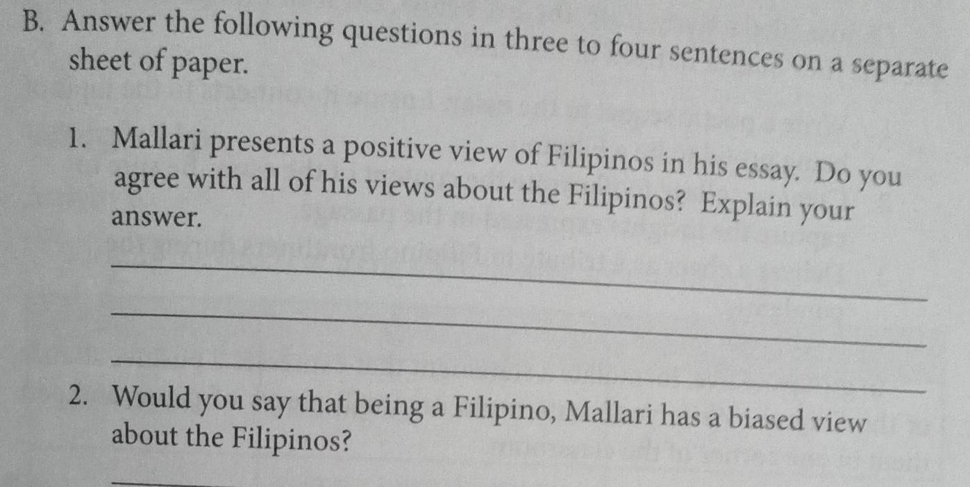 Answer the following questions in three to four sentences on a separate 
sheet of paper. 
1. Mallari presents a positive view of Filipinos in his essay. Do you 
agree with all of his views about the Filipinos? Explain your 
answer. 
_ 
_ 
_ 
2. Would you say that being a Filipino, Mallari has a biased view 
about the Filipinos? 
_