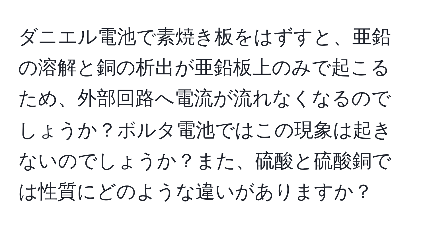 ダニエル電池で素焼き板をはずすと、亜鉛の溶解と銅の析出が亜鉛板上のみで起こるため、外部回路へ電流が流れなくなるのでしょうか？ボルタ電池ではこの現象は起きないのでしょうか？また、硫酸と硫酸銅では性質にどのような違いがありますか？