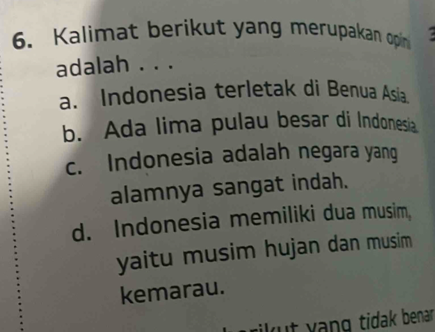 Kalimat berikut yang merupakan opin
adalah . . .
a. Indonesia terletak di Benua Asia.
b. Ada lima pulau besar di Indonesia
c. Indonesia adalah negara yang
alamnya sangat indah.
d. Indonesia memiliki dua musim,
yaitu musim hujan dan musim
kemarau.
rikut yạng tidak benar