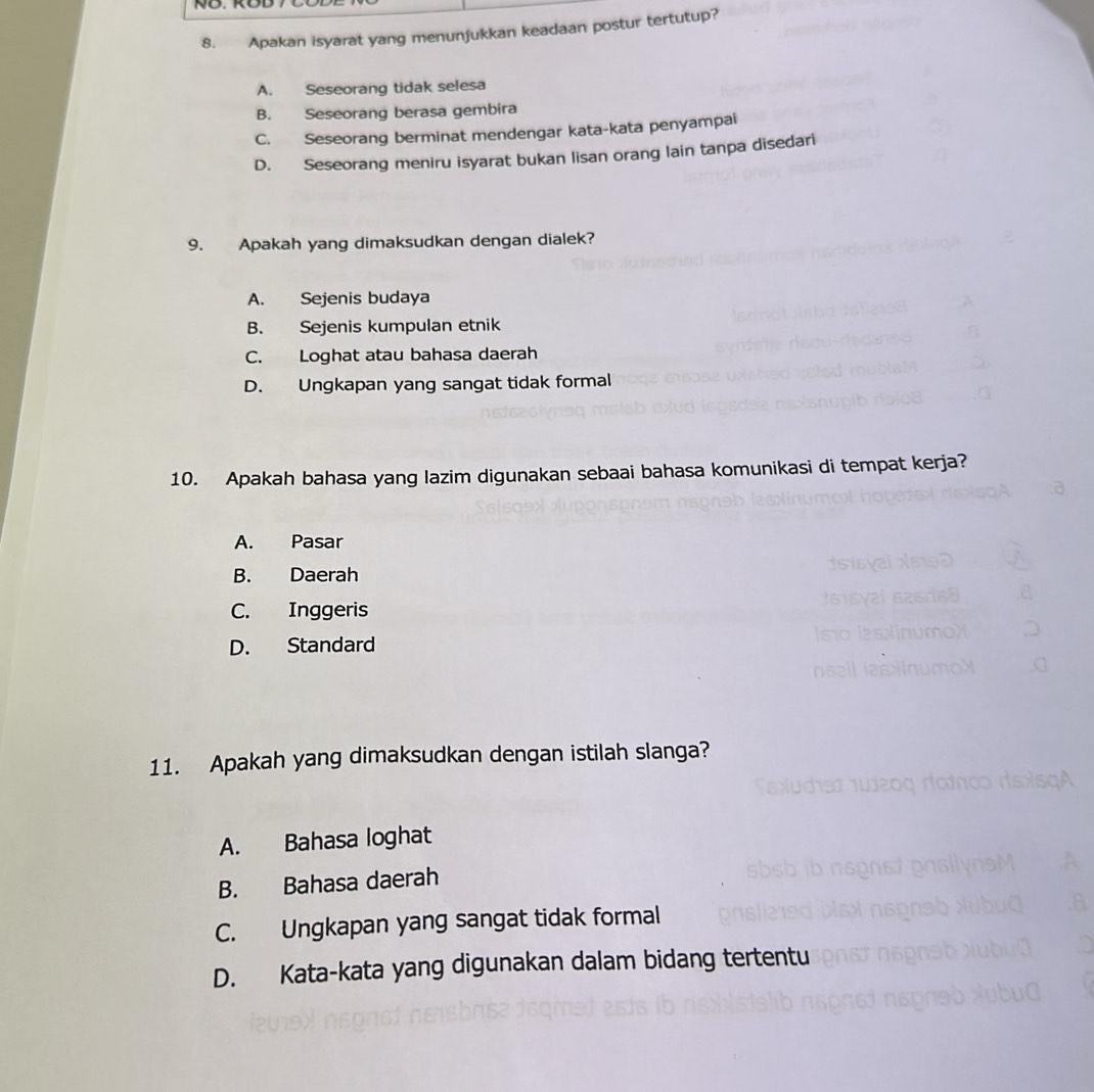 Apakan isyarat yang menunjukkan keadaan postur tertutup?
A. Seseorang tidak selesa
B. Seseorang berasa gembira
C. Seseorang berminat mendengar kata-kata penyampai
D. Seseorang meniru isyarat bukan lisan orang lain tanpa disedari
9. Apakah yang dimaksudkan dengan dialek?
A. Sejenis budaya
B. Sejenis kumpulan etnik
C. Loghat atau bahasa daerah
D. Ungkapan yang sangat tidak formal
10. Apakah bahasa yang lazim digunakan sebaai bahasa komunikasi di tempat kerja?
A. Pasar
B. Daerah
C. Inggeris
D. Standard
11. Apakah yang dimaksudkan dengan istilah slanga?
A. Bahasa loghat
B. Bahasa daerah
C. Ungkapan yang sangat tidak formal
D. Kata-kata yang digunakan dalam bidang tertentu