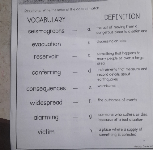 Directions: Write the letter of the correct match. 
VOCABULARY DEFINITION 
seismographs _a. the act of moving from a 
dangerous place to a safer one 
evacuation _b. discussing an idea 
reservoir _C something that happens to 
many people or over a large 
area 
conferring _d. instruments that measure and 
record details about 
earthquakes 
consequences _e. worrisome 
widespread _f. the outcomes of events 
someone who suffers or dies 
alarming _g. because of a bad situation 
victim _a place where a supply of 
h. 
something is collected 
2 
Amanda García 202