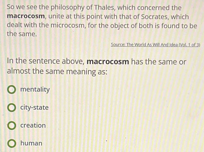 So we see the philosophy of Thales, which concerned the
macrocosm, unite at this point with that of Socrates, which
dealt with the microcosm, for the object of both is found to be
the same.
Source: The World As Will And Idea (Vol. 1 of 3)
In the sentence above, macrocosm has the same or
almost the same meaning as:
mentality
city-state
creation
human