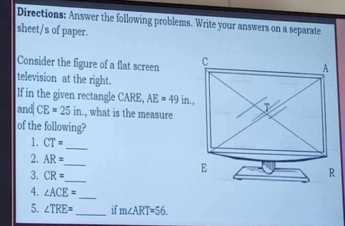 Directions: Answer the following problems. Write your answers on a separate 
sheet/s of paper. 
Consider the figure of a flat screen 
television at the right. 
If in the given rectangle CARE, AE=49in., 
and CE=25in., what is the measure 
of the following? 
1. CT=
_ 
2. AR=
_ 
3. CR= _ 
4. ∠ ACE= _ 
5. ∠ TRE= _ if m∠ ART=56.