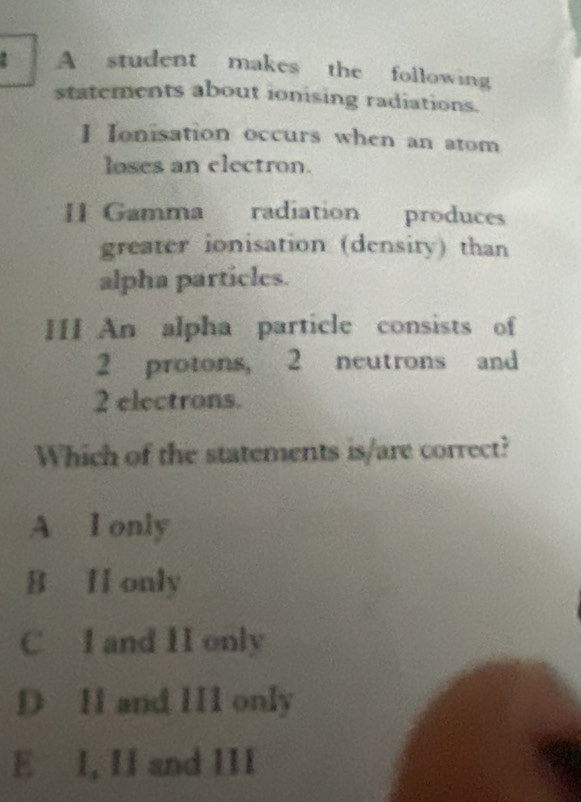 A student makes the following
statements about ionising radiations.
I Ionisation occurs when an atom
loses an electron.
I1 Gamma radiation produces
greater ionisation (density) than
alpha particles.
III An alpha particle consists of
2 protons, 2 neutrons and
2 electrons.
Which of the statements is/are correct?
A I only
B I only
C 1 and 11 only
D H and III only
E I, II and III