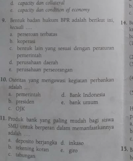 d. capacity dan collateral
b.
e. capacity dan condition of economy
C.
9. Bentuk badan hukum BPR adalah berikut ini. 14. B
kecuali ..
k
a. perseroan terbatas
ba
b. koperasi
(1
c. bentuk lain yang sesuai dengan peraturan
pemerintah
(2
d. perusahaan daerah
(3
e. perusahaan perseorangan
10. Otoritas yang mengawasi kegiatan perbankan (4
adalah ....
a. pemerintah d. Bank Indonesia
b. presiden e. bank umum
c. OJK H
11. Produk bank yang paling mudah bagi siswa p
a.
SMU untuk berperan dalam memanfaatkannya b
adalah …
C.
a. deposito berjangka d. inkaso 15. B
b. rekening koran e. giro
c. tabungan
b