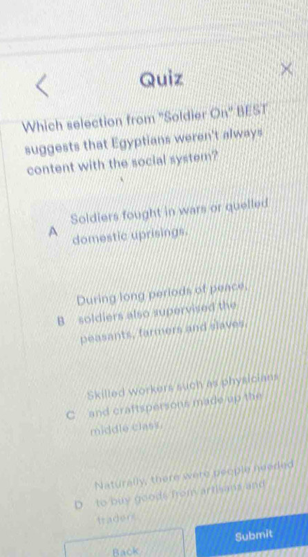 Quiz
Which selection from ''Soldier On' BEST
suggests that Egyptians weren't always
content with the social system?
Soldiers fought in wars or quelled
A domestic uprisings.
During long periods of peace,
B soldiers also supervised the
peasants, farmers and slaves.
Skilled workers such as physicians
C and craftspersons made up the
middle class .
Naturally, there were people needed
D to buy goods from arthsams and
trader
Submit
Back