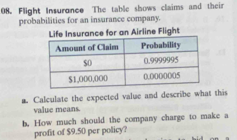 Flight Insurance The table shows claims and their 
probabilities for an insurance company. 
Life Insurance for an Airline Flight 
a. Calculate the expected value and describe what this 
value means. 
b. How much should the company charge to make a 
profit of $9.50 per policy?