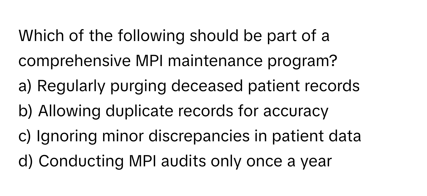 Which of the following should be part of a comprehensive MPI maintenance program?

a) Regularly purging deceased patient records 
b) Allowing duplicate records for accuracy 
c) Ignoring minor discrepancies in patient data 
d) Conducting MPI audits only once a year