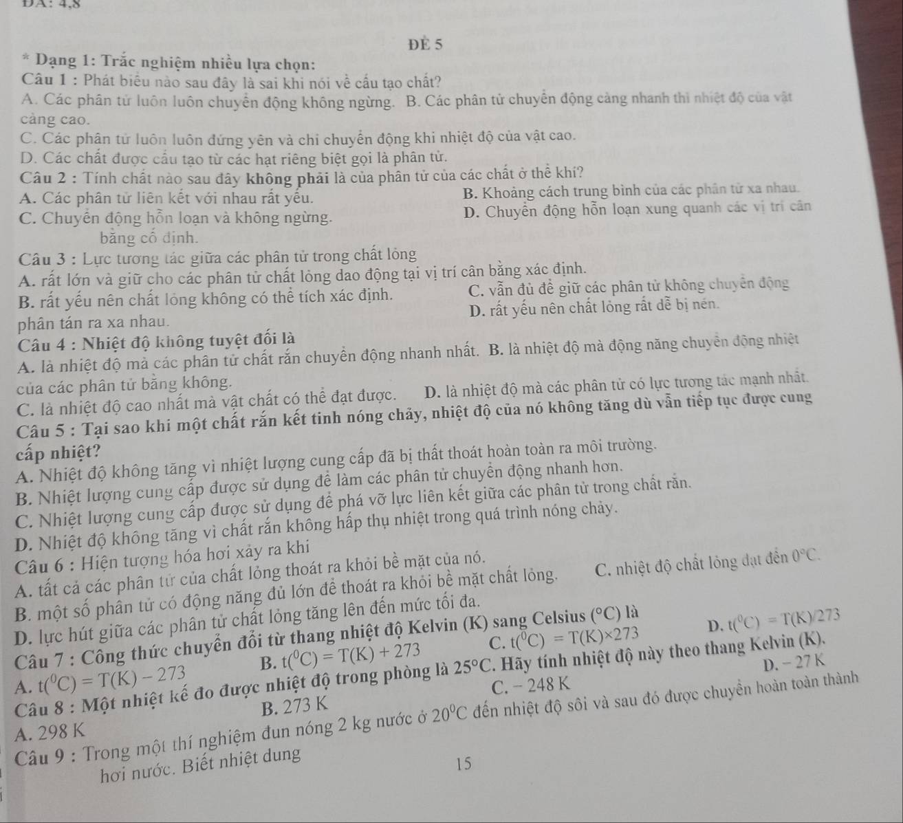 DA: 4,8
DE 5
* Dạng 1: Trắc nghiệm nhiều lựa chọn:
Câu 1 : Phát biểu nào sau đây là sai khi nói về cấu tạo chất?
A. Các phân tử luôn luôn chuyển động không ngừng. B. Các phân tử chuyển động cảng nhanh thì nhiệt độ của vật
cảng cao.
C. Các phân tử luôn luôn đứng yên và chi chuyển động khi nhiệt độ của vật cao.
D. Các chất được cầu tạo từ các hạt riêng biệt gọi là phân tử.
Câu 2 : Tính chất nào sau đây không phải là của phân tử của các chất ở thể khí?
A. Các phân tử liên kết với nhau rất yếu. B. Khoảng cách trung bình của các phân tử xa nhau.
C. Chuyến động hỗn loạn và không ngừng. D. Chuyển động hỗn loạn xung quanh các vị trí cân
bằng cổ định.
Câu 3 : Lực tương tác giữa các phân tử trong chất lỏng
A. rất lớn và giữ cho các phân tử chất lỏng dao động tại vị trí cân bằng xác định.
B. rất yếu nên chất lỏng không có thể tích xác định. C. vẫn đủ để giữ các phân tử không chuyên động
phân tán ra xa nhau. D. rất yếu nên chất lỏng rất dễ bị nén.
Câu 4 : Nhiệt độ không tuyệt đối là
A. là nhiệt độ mà các phân tử chất rắn chuyển động nhanh nhất. B. là nhiệt độ mà động năng chuyển động nhiệt
của các phân tử bằng không.
C. là nhiệt độ cao nhất mà vật chất có thể đạt được. D. là nhiệt độ mà các phân tử có lực tương tác mạnh nhất.
Câu 5 : Tại sao khi một chất rắn kết tinh nóng chảy, nhiệt độ của nó không tăng dù vẫn tiếp tục được cung
cấp nhiệt?
A. Nhiệt độ không tăng vì nhiệt lượng cung cấp đã bị thất thoát hoàn toàn ra môi trường.
B. Nhiệt lượng cung cấp được sử dụng để làm các phân tử chuyển động nhanh hơn.
C. Nhiệt lượng cung cấp được sử dụng để phá vỡ lực liên kết giữa các phân tử trong chất răn.
D. Nhiệt độ không tăng vì chất rắn không hấp thụ nhiệt trong quá trình nóng chảy.
* Câu 6 : Hiện tượng hóa hơi xảy ra khi
A. tất cả các phân tử của chất lỏng thoát ra khỏi bề mặt của nó.
B. một số phân tử có động năng đủ lớn để thoát ra khỏi bề mặt chất lỏng. C. nhiệt độ chất lỏng đạt đến 0°C.
D. lực hút giữa các phân tử chất lỏng tăng lên đến mức tối đa.
Câu 7 : Công thức chuyển đổi từ thang nhiệt độ Kelvin (K) sang Celsius (^circ C) là
B. t(^circ C)=T(K)+273 C. t(^0C)=T(K)* 273 D. t(^0C)=T(K)/273
A.  Câu 8 : Một nhiệt kế đo được nhiệt độ trong phòng là 25°C * Hãy tính nhiệt độ này theo thang Kelvin (K).
t(^0C)=T(K)-273
B. 273 K C. - 248 K D. − 27 K
Câu 9 : Trong một thí nghiệm đun nóng 2 kg nước ở 20°C đến nhiệt độ sôi và sau đó được chuyền hoàn toàn thành
A. 298 K
hơi nước. Biết nhiệt dung
15