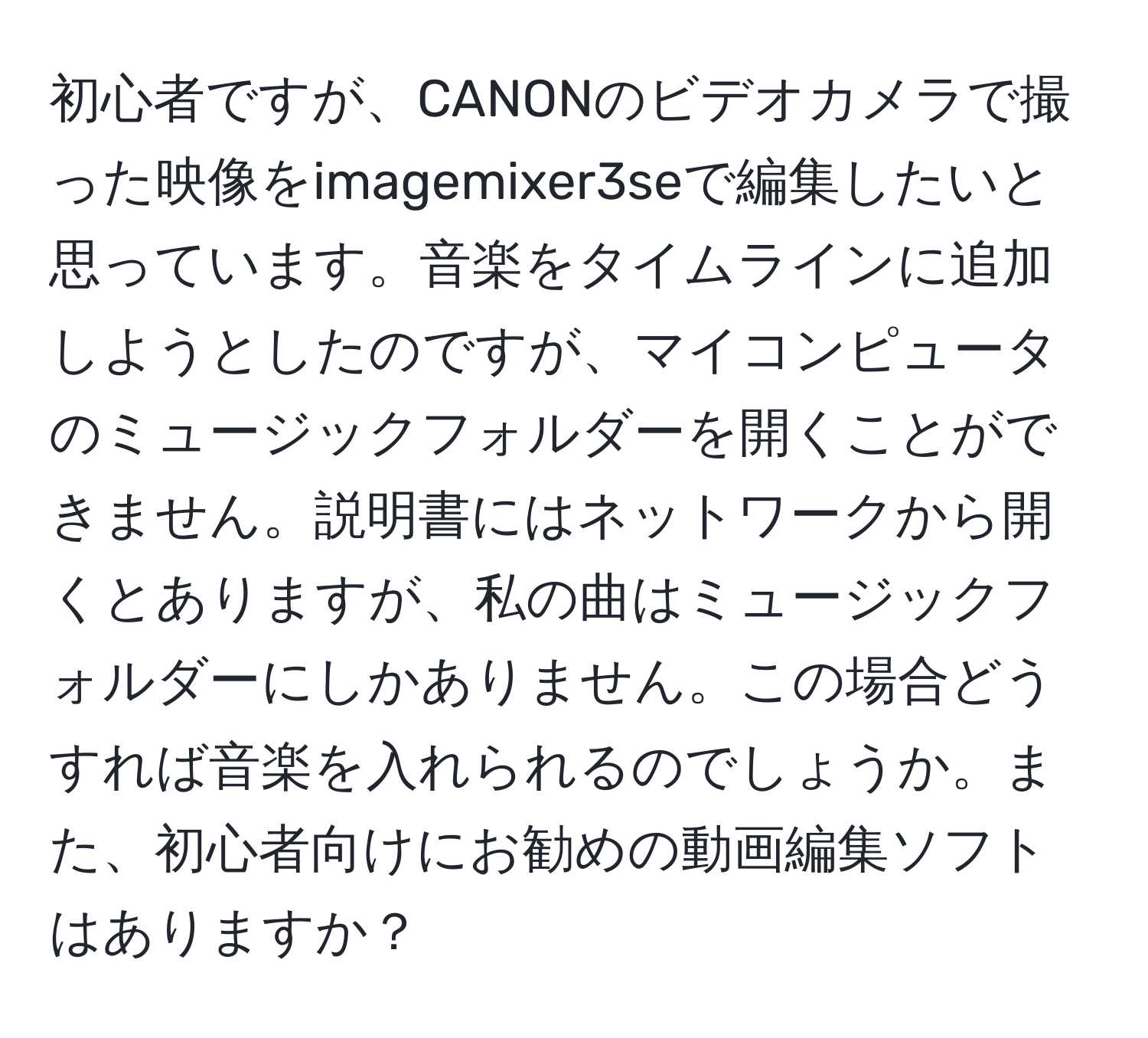 初心者ですが、CANONのビデオカメラで撮った映像をimagemixer3seで編集したいと思っています。音楽をタイムラインに追加しようとしたのですが、マイコンピュータのミュージックフォルダーを開くことができません。説明書にはネットワークから開くとありますが、私の曲はミュージックフォルダーにしかありません。この場合どうすれば音楽を入れられるのでしょうか。また、初心者向けにお勧めの動画編集ソフトはありますか？