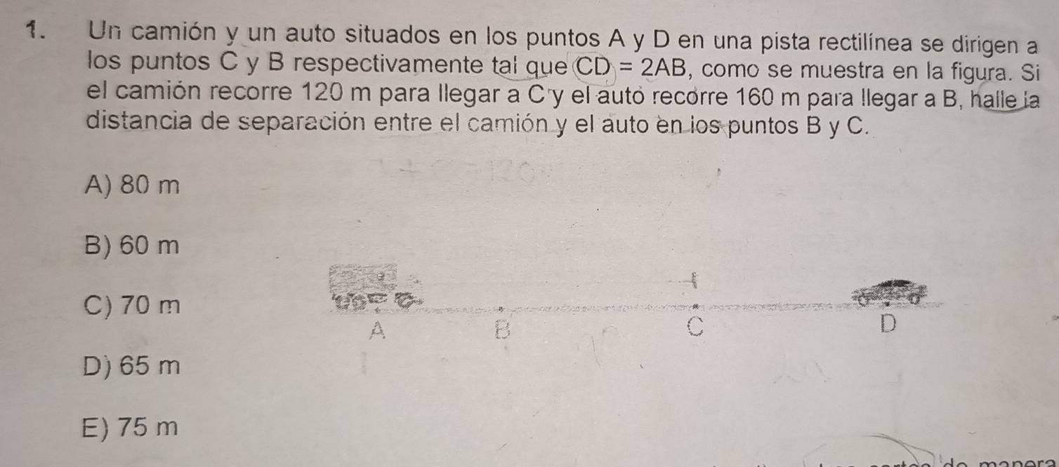 Un camión y un auto situados en los puntos A y D en una pista rectilínea se dirigen a
los puntos C y B respectivamente tal que CD=2AB , como se muestra en la figura. Si
el camión recorre 120 m para llegar a C 'y el autó recorre 160 m para llegar a B, halle la
distancia de separación entre el camión y el auto en los puntos B y C.
A) 80 m
B) 60 m
-
C) 70 m
A
B
C
D
D) 65 m
E) 75 m