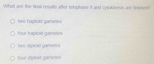 What are the final results after telophase II and cytokinesis are finished?
two haploid gametes
four haploid gametes
two diploid gametes
four diploid gametes