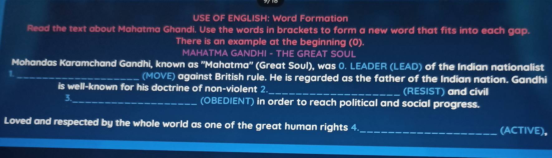 USE OF ENGLISH: Word Formation 
Read the text about Mahatma Ghandi. Use the words in brackets to form a new word that fits into each gap. 
There is an example at the beginning (0). 
MAHATMA GANDHI - THE GREAT SOUL 
Mohandas Karamchand Gandhi, known as 'Mahatma'' (Great Soul), was 0. LEADER (LEAD) of the Indian nationalist 
_1 
(MOVE) against British rule. He is regarded as the father of the Indian nation. Gandhi 
is well-known for his doctrine of non-violent 2_ (RESIST) and civil 
3._ 
(OBEDIENT) in order to reach political and social progress. 
Loved and respected by the whole world as one of the great human rights 4._ (ACTIVE),