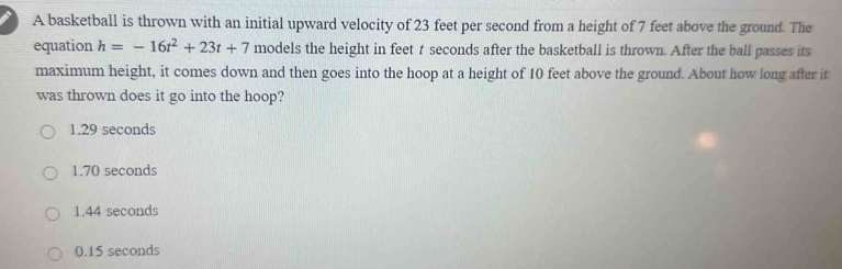 A basketball is thrown with an initial upward velocity of 23 feet per second from a height of 7 feet above the ground. The
equation h=-16t^2+23t+7 models the height in feet t seconds after the basketball is thrown. After the ball passes its
maximum height, it comes down and then goes into the hoop at a height of 10 feet above the ground. About how long after it
was thrown does it go into the hoop?
1.29 seconds
1.70 seconds
1.44 seconds
0.15 seconds