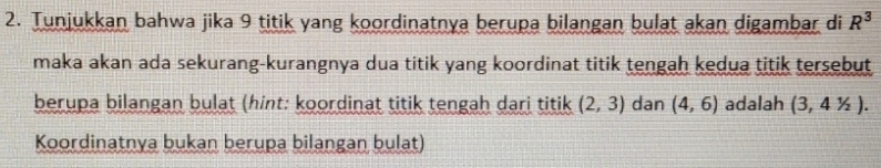 Tunjukkan bahwa jika 9 titik yang koordinatnya berupa bilangan bulat akan digambar di R^3
maka akan ada sekurang-kurangnya dua titik yang koordinat titik tengah kedua titik tersebut 
berupa bilangan bulat (hint: koordinat titik tengah dari titik (2,3) dan (4,6) adalah (3,41/2). 
Koordinatnya bukan berupa bilangan bulat)