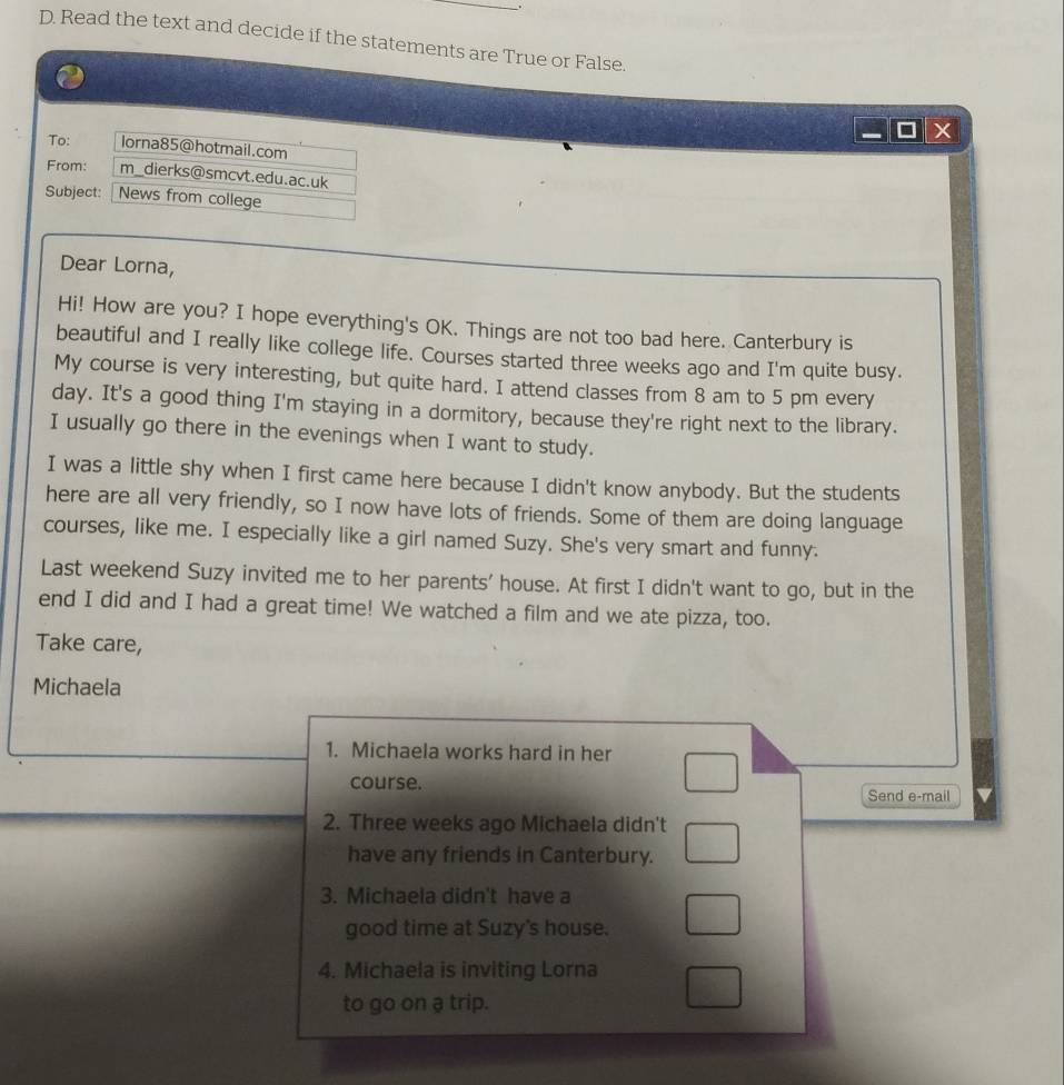 Read the text and decide if the statements are True or False. 
To: lorna85@hotmail.com 
From: m_dierks@smcvt.edu.ac.uk 
Subject: News from college 
Dear Lorna, 
Hi! How are you? I hope everything's OK. Things are not too bad here. Canterbury is 
beautiful and I really like college life. Courses started three weeks ago and I'm quite busy. 
My course is very interesting, but quite hard. I attend classes from 8 am to 5 pm every 
day. It's a good thing I'm staying in a dormitory, because they're right next to the library. 
I usually go there in the evenings when I want to study. 
I was a little shy when I first came here because I didn't know anybody. But the students 
here are all very friendly, so I now have lots of friends. Some of them are doing language 
courses, like me. I especially like a girl named Suzy. She's very smart and funny. 
Last weekend Suzy invited me to her parents' house. At first I didn't want to go, but in the 
end I did and I had a great time! We watched a film and we ate pizza, too. 
Take care, 
Michaela 
1. Michaela works hard in her 
course. Send e-mail 
2. Three weeks ago Michaela didn't 
have any friends in Canterbury. 
3. Michaela didn't have a 
good time at Suzy's house. 
4. Michaela is inviting Lorna 
to go on a trip.