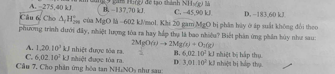 ung 9 gầm H₂(g) để tạo thành NH3(g) là
A. -275, 40 kJ. B. −137, 70 kJ. C. -45, 90 kJ. D. −183, 60 kJ.
Câu 6. Cho △ _fH_(298)^o của MgO là −602 kJ/mol. Khi 20 gam)MgO bị phân hủy ở áp suất không đổi theo
phương trình dưới đây, nhiệt lượng tỏa ra hay hấp thụ là bao nhiêu? Biết phản ứng phân hủy như sau:
2MgO(s)to 2Mg(s)+O_2(g)
A. 1, 20.10^3kJ nhiệt được tỏa ra. nhiệt bị hấp thụ.
B. 6,02.10^2kJ
C. 6,02.10^2kJ nhiệt được tỏa ra. nhiệt bị hấp thụ.
D. 3,01.10^2kJ
Câu 7. Cho phản ứng hòa tan NH_4NO_3 như sau: