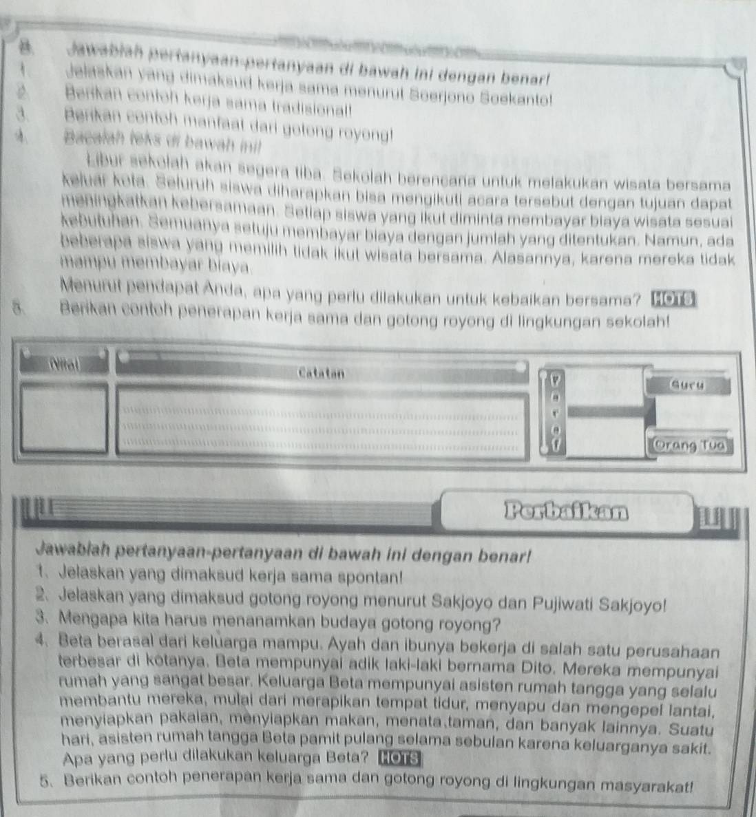 awl  h  er         anyaan di bawah ini dengan benar! 
Jelaskan yang dimaksud kerja sama menurut Soerjono Soekanto!
Berkan contoh kerja sama tradisional
Berikan contoh manfaat dari golong royong!
nacalah leks di bawah inil 
Libur sekolah akan segera tiba. Sekolah berencana untuk melakukan wisata bersama
keluar kota. Selurüh siswa diharapkan bisa mengikuti acara tersebut dengan tujuan dapat
eningkatkan kebersamaan. Seliap siswa yang ikut diminta membayar biaya wisata sesua
kebutuhan. Semuanya setuju membayar biaya dengan jumlah yang ditentukan. Namun, ada
beberapa siswa yang memilih tidak ikut wisata bersama. Alasannya, karena mereka tidak
mampu membayar biaya.
Menurut pendapat Anda, apa yang perlu dilakukan untuk kebaikan bersama? one
Berikan contoh penerapan kerja sama dan gotong royong di lingkungan sekolah!
  
Catatan
suru
Orang Tua
Perbaikan
Jawabiah pertanyaan-pertanyaan di bawah ini dengan benar!
1. Jelaskan yang dimaksud kerja sama spontan!
2. Jelaskan yang dimaksud gotong royong menurut Sakjoyo dan Pujiwati Sakjoyo!
3. Mengapa kita harus menanamkan budaya gotong royong?
4. Beta berasal dari keluarga mampu. Ayah dan ibunya bekerja di salah satu perusahaan
terbesar di kōtanya. Beta mempunyai adik laki-laki bernama Dito. Mereka mempunyai
rumah yang sangat besar. Keluarga Beta mempunyai asisten rumah tangga yang selalu
membantu mereka, mulai dari merapikan tempat tidur, menyapu dan mengepel lantai,
menyiapkan pakaian, menyiapkan makan, menata taman, dan banyak lainnya. Suatu
hari, asisten rumah tangga Beta pamit pulang selama sebulan karena keluarganya sakit.
Apa yang perlu dilakukan keluarga Beta? MOTS
5. Berikan contoh penerapan kerja sama dan gotong royong di lingkungan masyarakat!