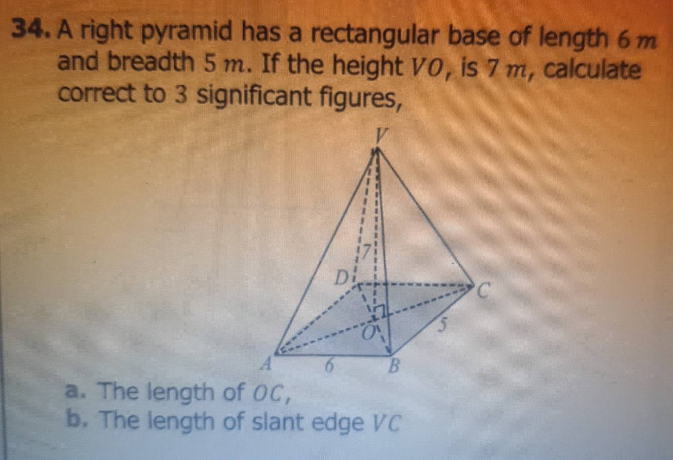 A right pyramid has a rectangular base of length 6m
and breadth 5 m. If the height V0, is 7 m, calculate 
correct to 3 significant figures, 
a. The length of OC, 
b. The length of slant edge VC