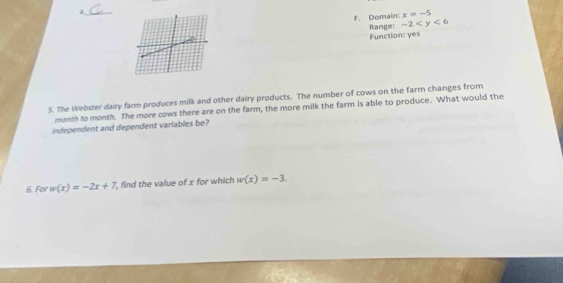 4._
F. Domain: x=-5
Function: yes Range: -2
5. The Webster dairy farm produces milk and other dairy products. The number of cows on the farm changes from
month to month. The more cows there are on the farm, the more milk the farm is able to produce. What would the
independent and dependent variables be?
6. For u(x)=-2x+7 , find the value of x for which w(x)=-3.