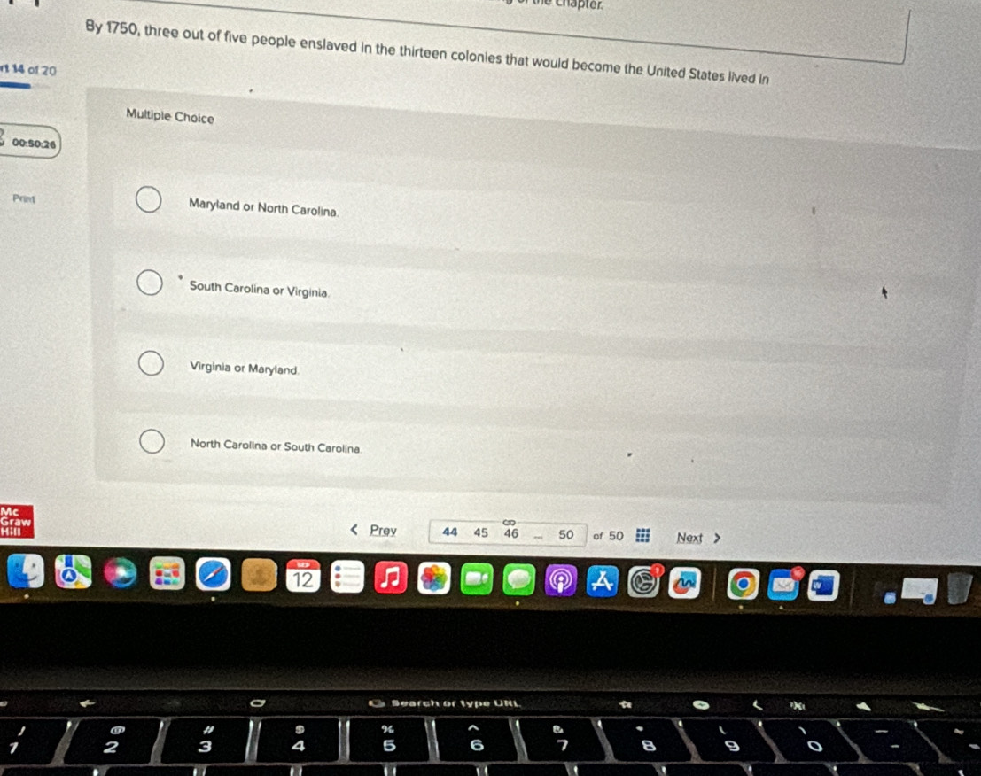 By 1750, three out of five people enslaved in the thirteen colonies that would become the United States lived in
n 14 of 20
Multiple Choice
00:50:26
Primt Maryland or North Carolina.
South Carolina or Virginia
Virginia or Maryland.
North Carolina or South Carolina.
Vc
Graw Prey 44 45 46 50 of 50 Next >
2
C Search or type URL
%
a
4 5 6 7 8 9
n
D . 1