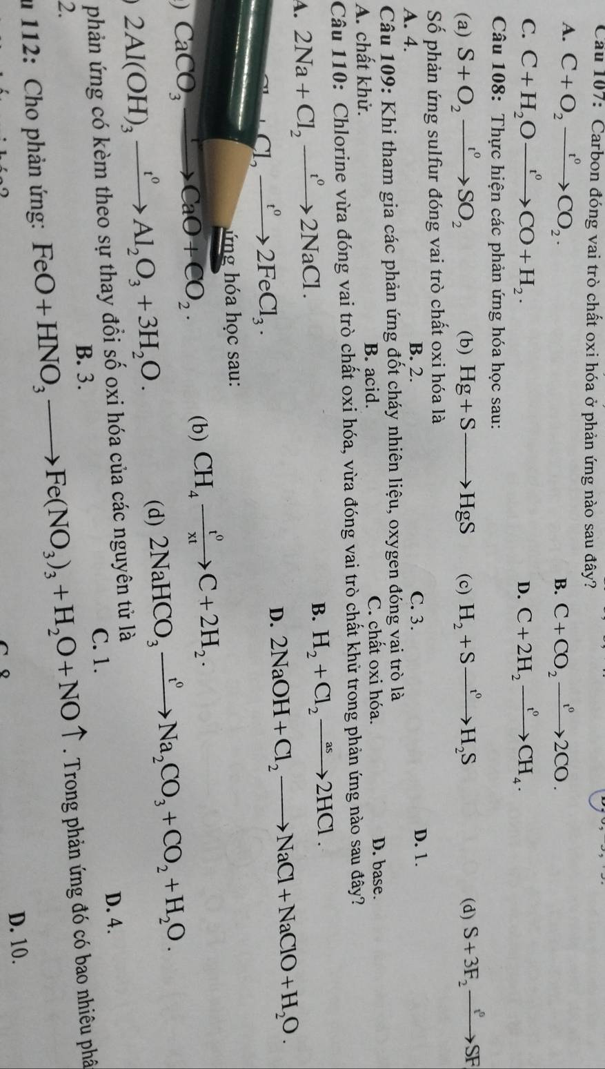 Cầu 107: Carbon đóng vai trò chất oxi hóa ở phản ứng nào sau đây?
A. C+O_2xrightarrow t_2CO_2.
B. C+CO_2xrightarrow I^02CO.
C. C+H_2Oxrightarrow t^0CO+H_2. C+2H_2xrightarrow t°CH_4.
D.
Câu 108: Thực hiện các phản ứng hóa học sau:
(a) S+O_2xrightarrow t^0SO_2 (b) Hg+Sto HgS (c) H_2+Sxrightarrow t^0H_2S (d) S+3F_2to SF
Số phản ứng sulfur đóng vai trò chất oxi hóa là
A. 4. B. 2. C. 3. D. 1.
Câu 109: Khi tham gia các phản ứng đốt cháy nhiên liệu, oxygen đóng vai trò là
B. acid. C. chất oxi hóa.
A. chất khử. D. base.
Câu 110: Chlorine vừa đóng vai trò chất oxi hóa, vừa đóng vai trò chất khử trong phản ứng nào sau đây?
A. 2Na+Cl_2to 2N^02NaCl.
B. H_2+Cl_2to 2HCl.
Cl_2to 2FeCl_3.
D. 2NaOH+Cl_2to NaCl+NaClO+H_2O.
úng hóa học sau:
) CaCO_3to CaO+CO_2·
(b) CH_4xrightarrow t^0C+2H_2.
2Al(OH)_3xrightarrow t^0Al_2O_3+3H_2O.
(d) 2NaHCO_3xrightarrow I^0Na_2CO_3+CO_2+H_2O.
phản ứng có kèm theo sự thay đổi số oxi hóa của các nguyên tử là
C. 1. D. 4.
B. 3.
2.
* 112: Cho phản ứng: FeO+HNO_3to Fe(NO_3)_3+H_2O+NOuparrow. Trong phản ứng đó có bao nhiêu phâ
D. 10.
