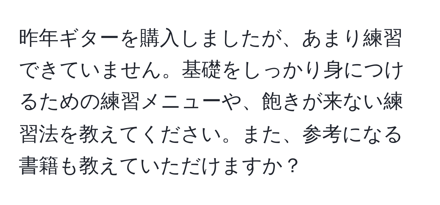 昨年ギターを購入しましたが、あまり練習できていません。基礎をしっかり身につけるための練習メニューや、飽きが来ない練習法を教えてください。また、参考になる書籍も教えていただけますか？