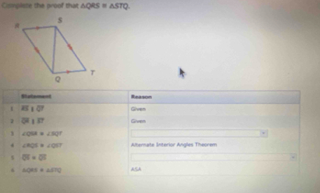 Cmmplete the proof that △ QRS≌ △ STQ. 
Statement Reason 
1 overline EIoverline QT Given 
1 overline QHparallel overline ST Given 
1 ∠ QSA≌ ∠ SQT
4 ∠ RQS=∠ QST Alternate Interior Angles Theorem 
s overline QS=overline QS
6 △ QRS=△ STQ ASA