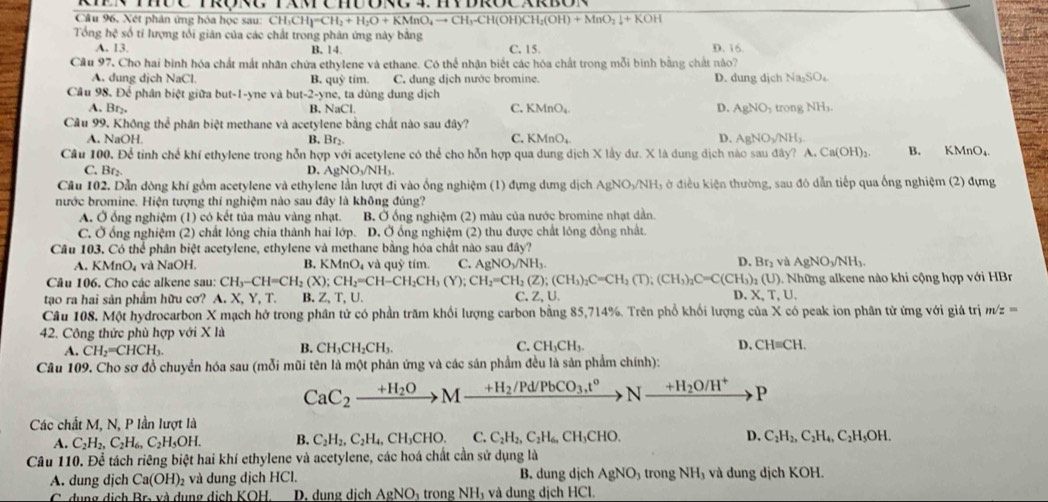 THÜC TRoNg TAM  CHĐ ORg4. HYDROC XRBON
Câu 96, Xét phân ứng hóa học sau: CH₃CH CH_2=CH_2+H_2O+KMnO_4to CH_3-CH(OH)CH_2(OH)+MnO_2downarrow +KOH
Tổng hệ số tỉ lượng tối giản của các chất trong phân ứng này bằng C. 15.
A. 13. B. 14. D. 16.
Cầu 97, Cho hai bình hóa chất mất nhân chứa ethylene và ethane. Có thể nhận biết các hóa chất trong mỗi bình bằng chất nào?
A. dung dịch NaCl. B. quỳ tim. C. dung dịch nước bromine. D. dung dịch Na_2SO_4
Câu 98. Để phân biệt giữa but-1-yne và but -2· yne t dng dung dịch
A. Br_2. B. NaCl. C. KMnO_4 D. AgNO_3 trongNH_3.
Câu 99. Không thể phân biệt methane và acetylene bằng chất nào sau đây?
C. KMnO_4
D.
A. NaOH B. Br_2. AgNO_3/NH_3
Câu 100. Để tinh chế khí ethylene trong hỗn hợp với acetylene có thể cho hỗn hợp qua dung dịch X lầy dư. X là dung dịch nào sau đây? A Ca(OH)_2 B. KMnO₄
C. Br_2 D. AgNO_3/NH_3.
Cầu 102, Dẫn dòng khí gồm acetylene và ethylene lần lượt đi vào ống nghiệm (1) đựng dưng dịch A gNO_3/N NHị ở điều kiện thường, sau đó dẫn tiếp qua ống nghiệm (2) đựng
nước bromine. Hiện tượng thí nghiệm nào sau đây là không đùng?
A. Ở ống nghiệm (1) có kết tủa màu vàng nhạt. B. Ở ống nghiệm (2) màu của nước bromine nhạt dẫn.
C. Ở ổng nghiệm (2) chất lỏng chia thành hai lớp. D. Ở ổng nghiệm (2) thu được chất lóng đồng nhật.
Câu 103. Có thể phân biệt acetylene, ethylene và methane bằng hóa chất nào sau đây? D. Br₂ và AgNO_3/NH_3.
A. KMnO_4 * và NaOH, B. KMnO₄ và quỳ tím. C. AgNO₃/NH₃.
Câu 106. Cho các alkene sau: CH_3-CH=CH_2(X);CH_2=CH-CH_2CH_3(Y);CH_2=CH_2(Z);(CH_3)_2C=CH_2(T);(CH_3)_2C=C(CH_3)_2(U)..  Những alkene nào khi cộng hợp với HBr
tạo ra hai sản phẩm hữu cơ? A. X, Y, T. B. Z, T,U. C. ∠ U D. X,T,U.
Câu 108. Một hydrocarbon X mạch hở trong phân tử có phần trăm khổi lượng carbon bằng 85,714%. Trên phổ khối lượng của X có peak ion phân tử ứng với giá trị m/z=
42. Công thức phù hợp với X là
A. CH_2=CHCH_3. B. CH_3CH_2CH_3. C. CH_3CH_3. D, CH=CH.
Câu 109. Cho sơ đồ chuyển hóa sau (mỗi mũi tên là một phản ứng và các sản phẩm đều là sản phẩm chính):
CaC_2xrightarrow +H_2OMxrightarrow +H_2/Pd/PbCO_3,t° to Nto H_2O/H^+ P
Các chất M, N, P lần lượt là
A. C_2H_2,C_2H_6,C_2H_5OH. B. C_2H_2,C_2H_4 _4,CH_3CHO. C. C_2H_2,C_2H_6,CH_3CHO. D. C_2H_2,C_2H_4,C_2H_5OH.
Câu 110. Để tách riêng biệt hai khí ethylene và acetylene, các hoá chất cần sử dụng là
A. dung djch Ca(OH)_2 và dung dịch HCl. B. dung dịch AgNO 9 trong NH₃ và dung dịch KOH.
C. dung dịch Br. và dụng dịch KOH D. dung dịch AgNOị trong NHị và dung dịch HCl.