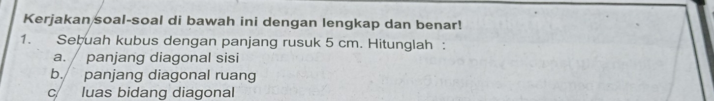 Kerjakan soal-soal di bawah ini dengan lengkap dan benar! 
1. Sebuah kubus dengan panjang rusuk 5 cm. Hitunglah : 
a. / panjang diagonal sisi 
b. panjang diagonal ruang 
c luas bidang diagonal