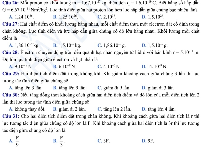 Mỗi proton có khôi lượng m=1,67.10^(-27)kg;, điện tích q=1,6.10^(-19)C *  Biết hằng số hấp dẫn
G=6,67.10^(-11)Nm^2/kg^2 F. Lực tĩnh điện giữa hai proton lớn hơn lực hấp dẫn giữa chúng bao nhiêu lần?
A. 1,24.10^(36). B. 1,25.10^(26). C. 2.10^(36). D. 1,5.10^(26).
Câu 27: Hai chất điểm có khối lượng bằng nhau, mỗi chất điểm thừa một electron đặt cố định trong
chân không. Lực tĩnh điện và lực hấp dẫn giữa chúng có độ lớn bằng nhau. Khối lượng mỗi chất
điểm là
A. 1,86.10^(-9)kg. B. 1,5.10^(-9)kg. C. 1,86.10^(-9)g. D. 1,5.10^(-9)g.
Câu 28: Êlectron chuyển động tròn đều quanh hạt nhân nguyên tử hiđrô với bán kính r=5.10^(-11)m.
Độ lớn lực tĩnh điện giữa êlectron và hạt nhân là
A. 9.10^(-8)N. B. 6.10^(-8)N. C. 4.10^(-6)N. D. 12.10^(-9)N.
Câu 29: Hai điện tích điểm đặt trong không khí. Khi giảm khoảng cách giữa chúng 3 lần thì lực
tương tác tĩnh điện giữa chúng sẽ
A. tăng lên 3 lần. B. tăng lên 9 lần. C. giảm đi 9 lần. D. giảm đi 3 lần
Câu 30: Nếu tăng đồng thời khoảng cách giữa hai điện tích điểm và độ lớn của mỗi điện tích lên 2
lần thì lực tương tác tĩnh điện giữa chúng sẽ
A. không thay đổi. B. giảm đi 2 lần. C. tăng lên 2 lần. D. tăng lên 4 lần.
Câu 31: Cho hai điện tích điểm đặt trong chân không. Khi khoảng cách giữa hai điện tích là r thì
lực tương tác điện giữa chúng có độ lớn là F. Khi khoảng cách giữa hai điện tích là 3r thì lực tương
tác điện giữa chúng có độ lớn là
B.
A.  F/9 .  F/3 . C. 3F. D. 9F.