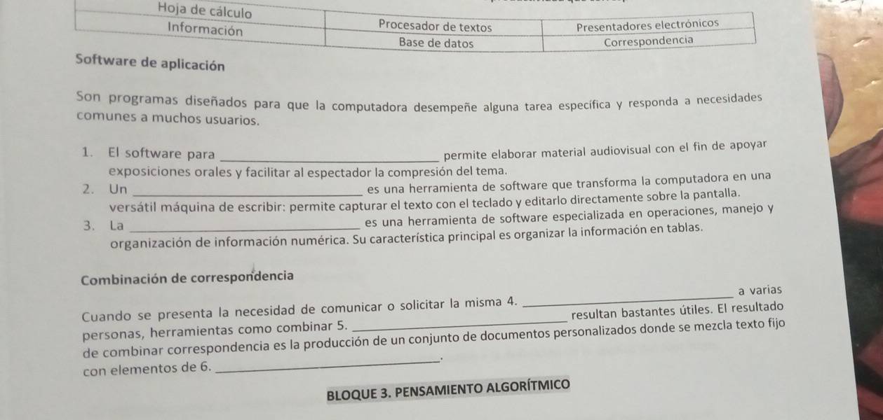 Son programas diseñados para que la computadora desempeñe alguna tarea específica y responda a necesidades 
comunes a muchos usuarios. 
1. El software para _permite elaborar material audiovisual con el fin de apoyar 
exposiciones orales y facilitar al espectador la compresión del tema. 
2. Un_ 
es una herramienta de software que transforma la computadora en una 
versátil máquina de escribir: permite capturar el texto con el teclado y editarlo directamente sobre la pantalla. 
3. La_ 
es una herramienta de software especializada en operaciones, manejo y 
organización de información numérica. Su característica principal es organizar la información en tablas. 
Combinación de correspondencia 
Cuando se presenta la necesidad de comunicar o solicitar la misma 4. _a varias 
personas, herramientas como combinar 5. _resultan bastantes útiles. El resultado 
de combinar correspondencia es la producción de un conjunto de documentos personalizados donde se mezcla texto fijo 
con elementos de 6. _. 
BLOQUE 3. PENSAMIENTO ALGORÍTMICO