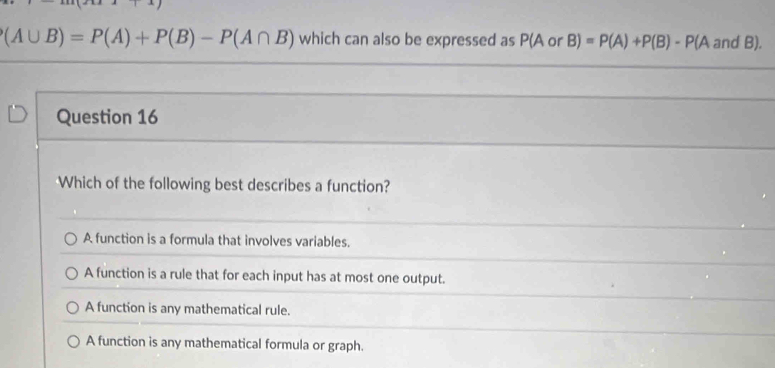 (A∪ B)=P(A)+P(B)-P(A∩ B) which can also be expressed as P(A or B)=P(A)+P(B)-P(A and B).
Question 16
Which of the following best describes a function?
A function is a formula that involves variables.
A function is a rule that for each input has at most one output.
A function is any mathematical rule.
A function is any mathematical formula or graph.