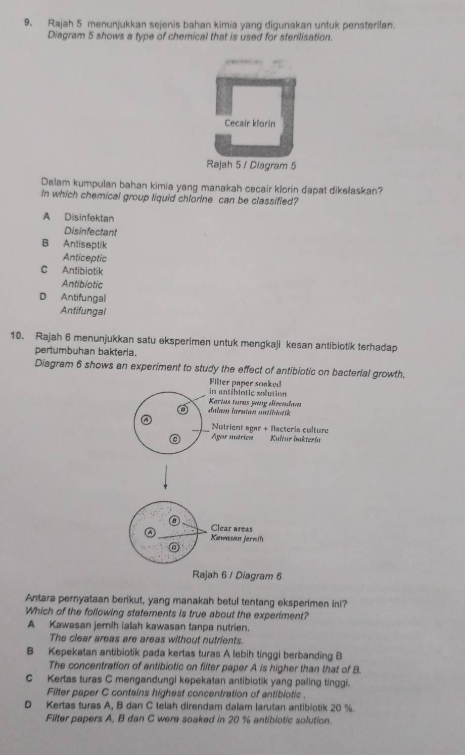 Rajah 5 menunjukkan sejenis bahan kimia yang digunakan untuk pensterilan.
Diagram 5 shows a type of chemical that is used for sterilisation.
Cecair klorin
Rajah 5 / Diagram 5
Dalam kumpulan bahan kimia yang manakah cecair klorin dapat dikelaskan?
In which chemical group liquid chlorine can be classified?
A Disinfektan
Disinfectant
B Antiseptik
Anticeptic
C Antibiotik
Antibiotic
D Antifungal
Antifungal
10. Rajah 6 menunjukkan satu eksperimen untuk mengkaji kesan antibiotik terhadap
pertumbuhan bakteria.
Diagram 6 shows an experiment to study the effect of antibiotic on bacterial growth.
Filter paper soaked
in antiblotic solution
Kertas turas yang direndam
dalam larutan antibiotik
Nutrient agar + Bacteria culture
Agar nutrien Kultur baktería
Clear areas
Kawasan Jernih
@
Rajah 6 / Diagram 6
Antara pernyataan berikut, yang manakah betul tentang eksperimen ini?
Which of the following statements is true about the experiment?
A Kawasan jemih ialah kawasan tanpa nutrien.
The clear areas are areas without nutrients.
B Kepekatan antibiotik pada kertas turas A lebih tinggi berbanding B
The concentration of antibiotic on filter paper A is higher than that of B.
C Kertas turas C mengandungi kepekatan antibiotik yang paling tinggi.
Filter paper C contains highest concentration of antibiotic .
D Kertas turas A, B dan C telah direndam dalam larutan antibiotik 20 %.
Filter papers A, B dan C were soaked in 20 % antibiotic solution.