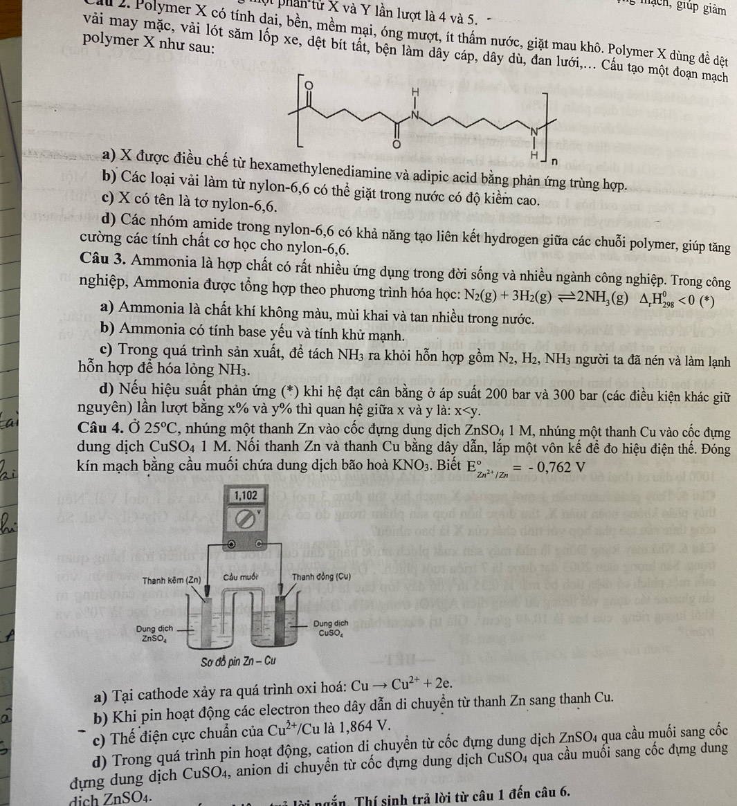 mạch, giúp giảm
ột phần từ X và Y lần lượt là 4 và 5.
2. Polymer X có tính dại, bền, mềm mại, óng mượt, ít thấm nước, giặt mau khô. Polymer X dùng để đệt
polymer X như sau:
vải may mặc, vải lót săm lốp xe, dệt bít tất, bện làm dây cáp, dây dù, đan lưới,... Cầu tạo một đoạn mạch
a) X được điều chế từ henediamine và adipic acid bằng phản ứng trùng hợp.
b) Các loại vải làm từ nylon-6,6 có thể giặt trong nước có độ kiểm cao.
c) X có tên là tơ nylon-6,6.
d) Các nhóm amide trong nylon-6,6 có khả năng tạo liên kết hydrogen giữa các chuỗi polymer, giúp tăng
cường các tính chất cơ học cho nylon-6,6.
Câu 3. Ammonia là hợp chất có rất nhiều ứng dụng trong đời sống và nhiều ngành công nghiệp. Trong công
nghiệp, Ammonia được tổng hợp theo phương trình hóa học: N_2(g)+3H_2(g)leftharpoons 2NH_3 (g) △ _rH_(298)^0<0</tex> (*)
a) Ammonia là chất khí không màu, mùi khai và tan nhiều trong nước.
b) Ammonia có tính base yếu và tính khử mạnh.
c) Trong quá trình sản xuất, để tách NH3 ra khỏi hỗn hợp gồm N_2,H_2,NH_3 người ta đã nén và làm lạnh
hỗn hợp để hóa lỏng NH3.
d) Nếu hiệu suất phản ứng (*) khi hệ đạt cân bằng ở áp suất 200 bar và 300 bar (các điều kiện khác giữ
nguyên) lần lượt bằng x% và y% thì quan hệ giữa x và y là: x
Câu 4. Ở 25°C 2, nhúng một thanh Zn vào cốc đựng dụng dịch ZnSO₄ 1 M, nhúng một thanh Cu vào cốc đựng
dung dịch CuSO4 1 M. Nối thanh Zn và thanh Cu bằng dây dẫn, lắp một vôn kế đề đo hiệu điện thế. Đóng
kín mạch bằng cầu muối chứa dung dịch bão hoà KNO_3. Biết E_Zn^(2+)/Zn^circ =-0,762V
a) Tại cathode xảy ra quá trình oxi hoá: Cuto Cu^(2+)+2e.
b) Khi pin hoạt động các electron theo dây dẫn di chuyển từ thanh Zn sang thanh Cu.
c) Thế điện cực chuẩn của Cu^(2+)/Cu là 1,864 V.
d) Trong quá trình pin hoạt động, cation di chuyển từ cốc đựng dung dịch ZnSO_4 qua cầu muối sang cốc
dựng dung dịch CuSO4, anion di chuyển từ cốc đựng dung dịch CuSO 4 qua cầu muối sang cốc đựng dung
dịch ZnSO₄.
*  lời  ngắ n Thí sinh trả lời từ câu 1 đến câu 6.