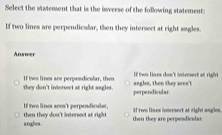 Select the statement that is the inverse of the following statement:
If two lines are perpendicular, then they intersect at right angles.
Answer
If two lines don't intersect at right
If two lines are perpendicular, then angles, then they aren't
they don't intersect at right angles. perpendicular.
If two lines aren't perpendicular,
then they don't intersect at right If two lines intersect at right angles,
angles. then they are perpendicular.